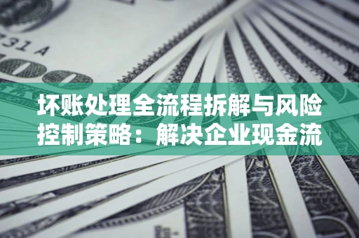 北京坏账处理全流程拆解与风险控制策略：解决企业现金流顽疾的实战指南