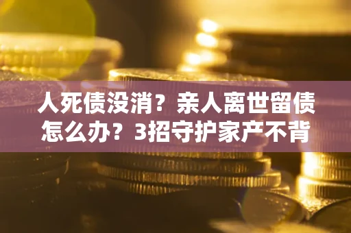北京人死债没消？亲人离世留债怎么办？3招守护家产不背锅