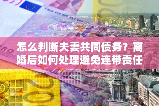 北京怎么判断夫妻共同债务？离婚后如何处理避免连带责任？